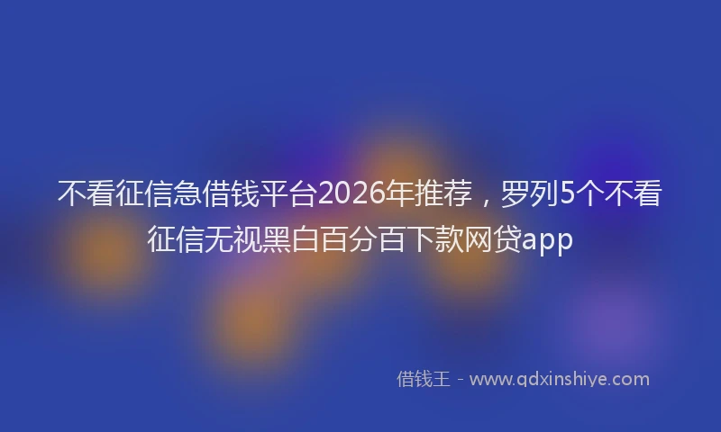 不看征信急借钱平台2026年推荐，罗列5个不看征信无视黑白百分百下款网贷app
