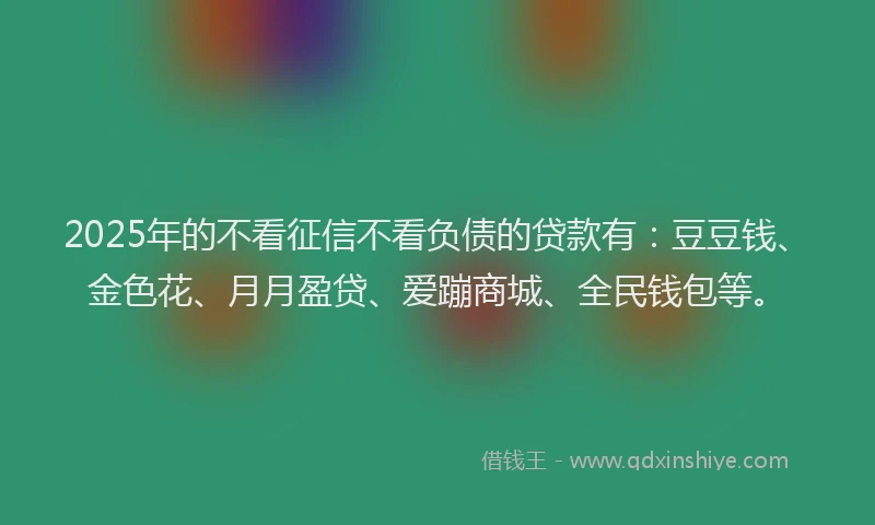 2025年的不看征信不看负债的贷款有：豆豆钱、金色花、月月盈贷、爱蹦商城、全民钱包等。