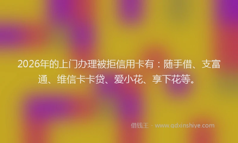 2026年的上门办理被拒信用卡有：随手借、支富通、维信卡卡贷、爱小花、享下花等。