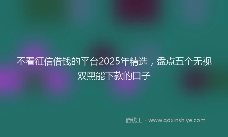不看征信借钱的平台2025年精选，盘点五个无视双黑能下款的口子