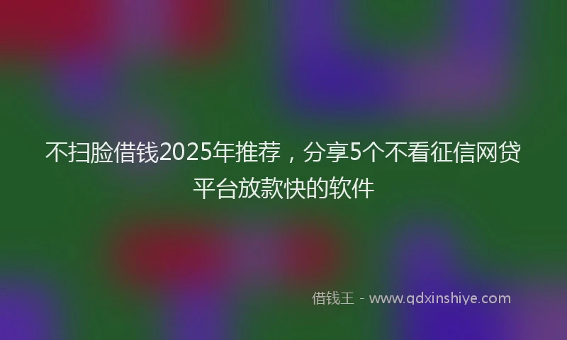 不扫脸借钱2025年推荐，分享5个不看征信网贷平台放款快的软件