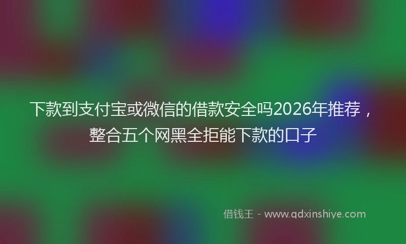下款到支付宝或微信的借款安全吗2026年推荐，整合五个网黑全拒能下款的口子