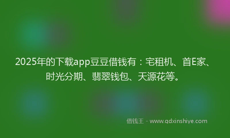 2025年的下载app豆豆借钱有：宅租机、首E家、时光分期、翡翠钱包、天源花等。