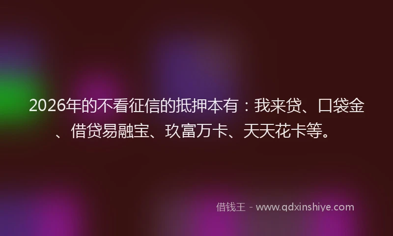 2026年的不看征信的抵押本有：我来贷、口袋金、借贷易融宝、玖富万卡、天天花卡等。