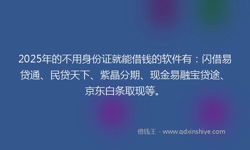 2025年的不用身份证就能借钱的软件有:闪借易贷通、民贷天下、紫晶分期、现金易融宝贷途、京东白条取现等。