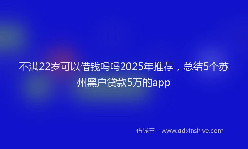 不满22岁可以借钱吗吗2025年推荐，总结5个苏州黑户贷款5万的app