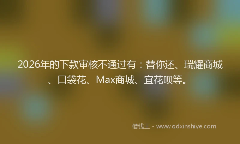 2026年的下款审核不通过有:替你还、瑞耀商城、口袋花、Max商城、宜花呗等。