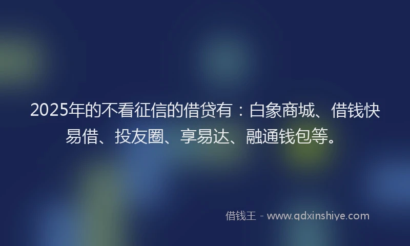 2025年的不看征信的借贷有：白象商城、借钱快易借、投友圈、享易达、融通钱包等。