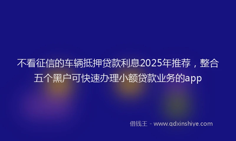 不看征信的车辆抵押贷款利息2025年推荐,整合五个黑户可快速办理小额贷款业务的app