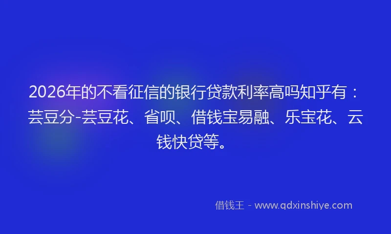 2026年的不看征信的银行贷款利率高吗知乎有：芸豆分-芸豆花、省呗、借钱宝易融、乐宝花、云钱快贷等。