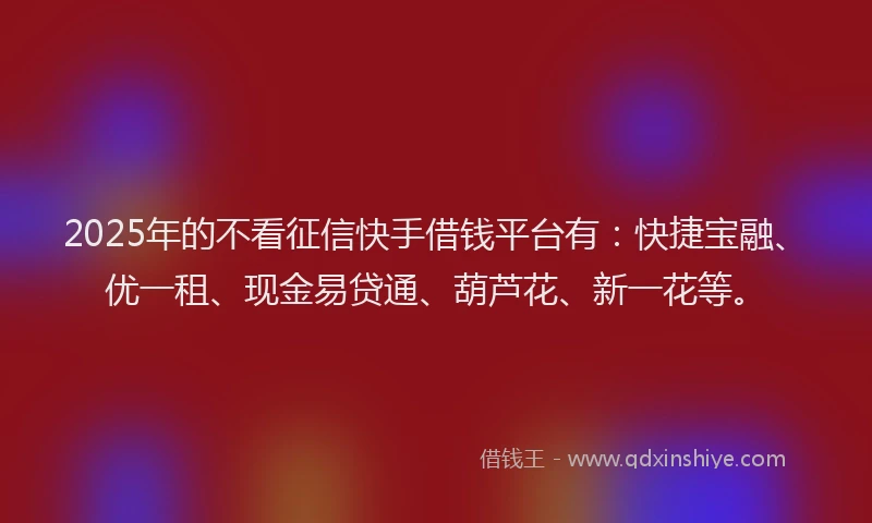 2025年的不看征信快手借钱平台有：快捷宝融、优一租、现金易贷通、葫芦花、新一花等。