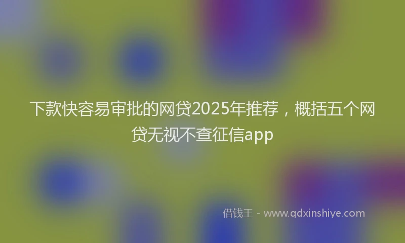 下款快容易审批的网贷2025年推荐，概括五个网贷无视不查征信app