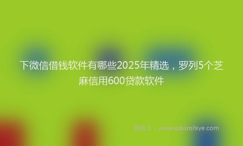 下微信借钱软件有哪些2025年精选，罗列5个芝麻信用600贷款软件