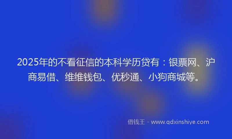 2025年的不看征信的本科学历贷有：银票网、沪商易借、维维钱包、优秒通、小狗商城等。