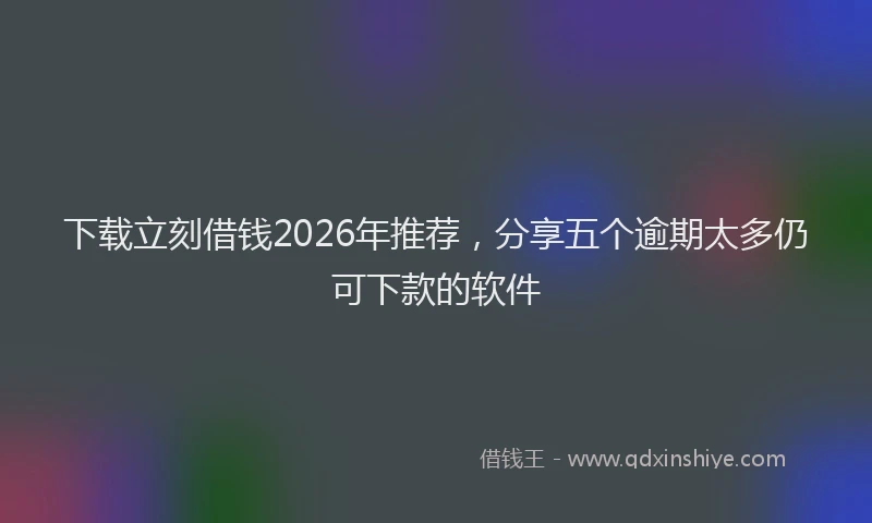 下载立刻借钱2026年推荐，分享五个逾期太多仍可下款的软件