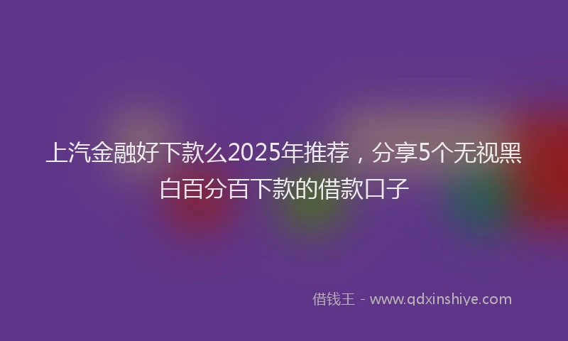 上汽金融好下款么2025年推荐，分享5个无视黑白百分百下款的借款口子