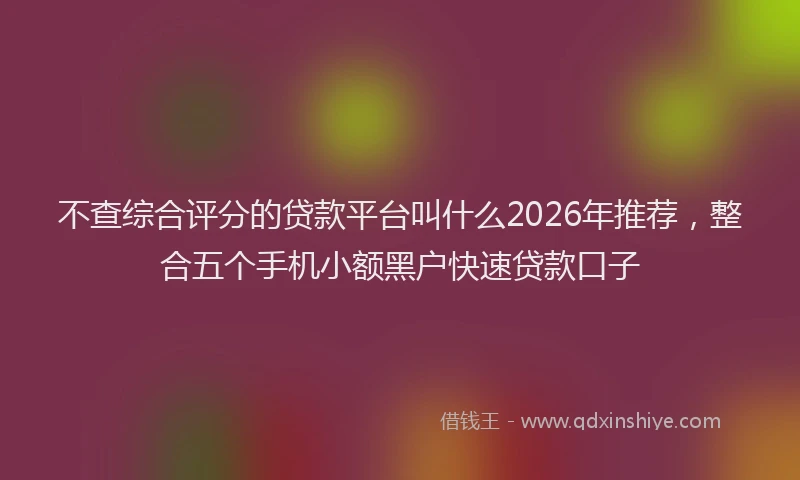 不查综合评分的贷款平台叫什么2026年推荐，整合五个手机小额黑户快速贷款口子