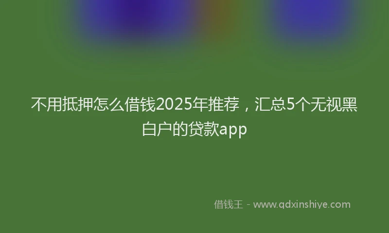 不用抵押怎么借钱2025年推荐，汇总5个无视黑白户的贷款app