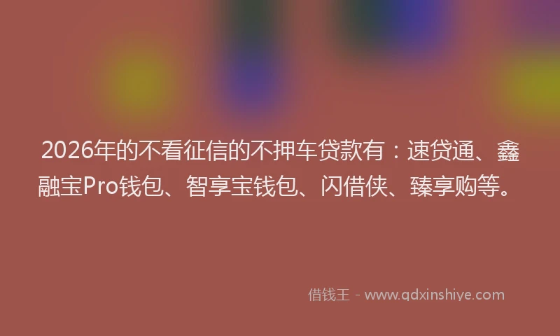 2026年的不看征信的不押车贷款有：速贷通、鑫融宝Pro钱包、智享宝钱包、闪借侠、臻享购等。