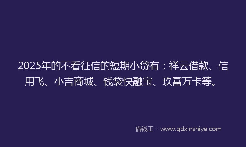 2025年的不看征信的短期小贷有：祥云借款、信用飞、小吉商城、钱袋快融宝、玖富万卡等。