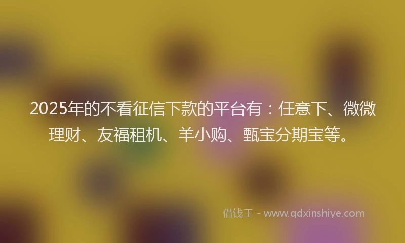 2025年的不看征信下款的平台有：任意下、微微理财、友福租机、羊小购、甄宝分期宝等。