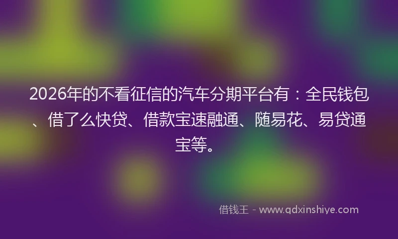 2026年的不看征信的汽车分期平台有：全民钱包、借了么快贷、借款宝速融通、随易花、易贷通宝等。