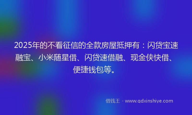 2025年的不看征信的全款房屋抵押有：闪贷宝速融宝、小米随星借、闪贷速借融、现金侠快借、便捷钱包等。