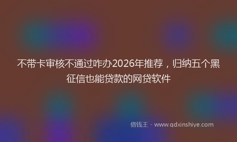 不带卡审核不通过咋办2026年推荐,归纳五个黑征信也能贷款的网贷软件