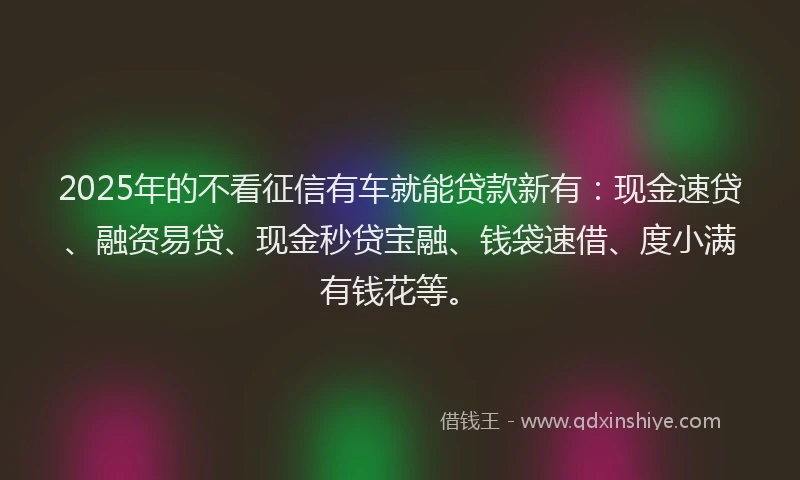 2025年的不看征信有车就能贷款新有：现金速贷、融资易贷、现金秒贷宝融、钱袋速借、度小满有钱花等。