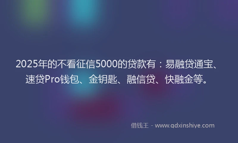 2025年的不看征信5000的贷款有：易融贷通宝、速贷Pro钱包、金钥匙、融信贷、快融金等。
