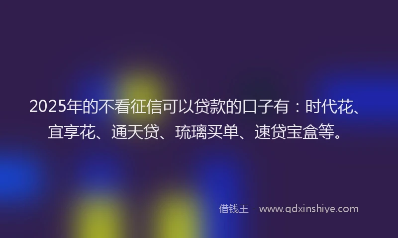 2025年的不看征信可以贷款的口子有：时代花、宜享花、通天贷、琉璃买单、速贷宝盒等。