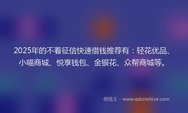 2025年的不看征信快速借钱推荐有：轻花优品、小喵商城、悦享钱包、金银花、众帮商城等。