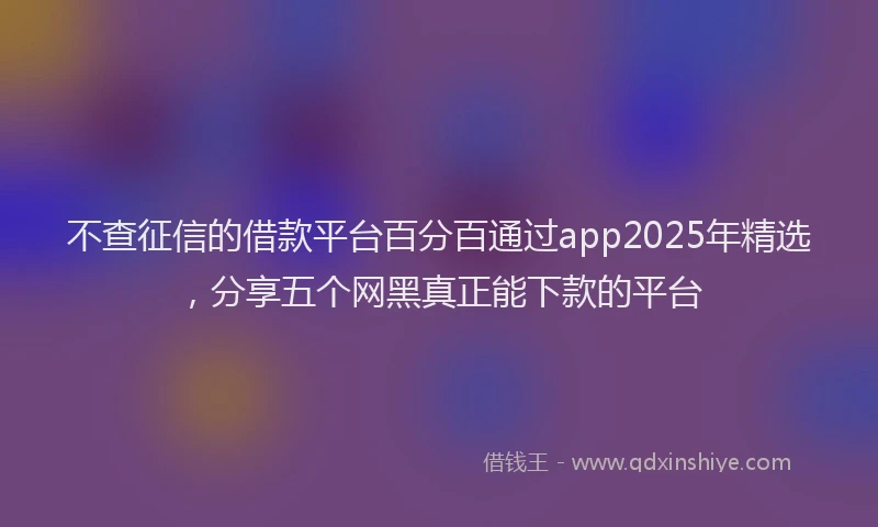 不查征信的借款平台百分百通过app2025年精选，分享五个网黑真正能下款的平台