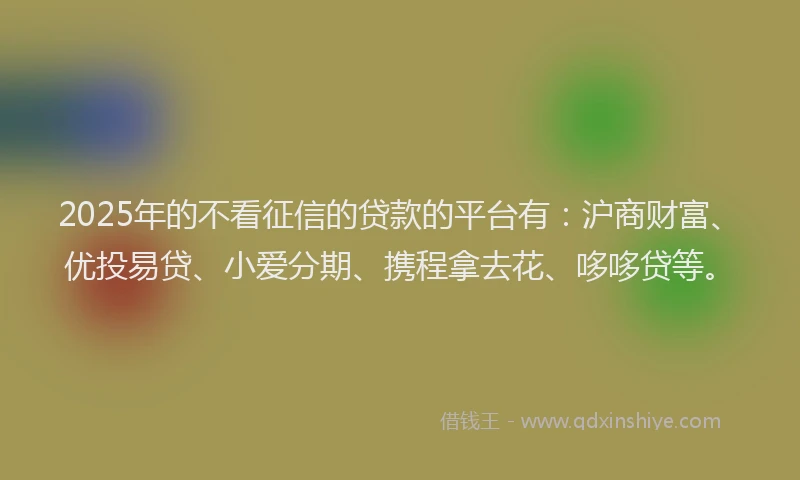 2025年的不看征信的贷款的平台有：沪商财富、优投易贷、小爱分期、携程拿去花、哆哆贷等。