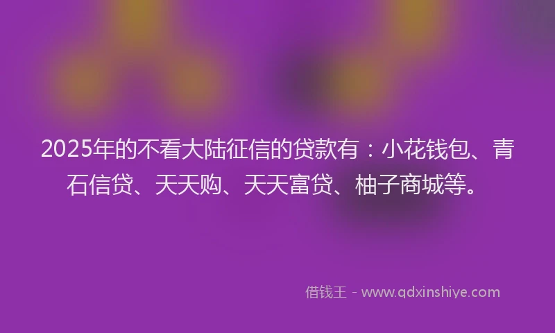 2025年的不看大陆征信的贷款有：小花钱包、青石信贷、天天购、天天富贷、柚子商城等。