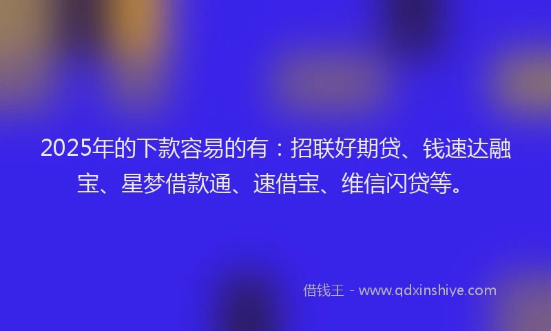 2025年的下款容易的有：招联好期贷、钱速达融宝、星梦借款通、速借宝、维信闪贷等。
