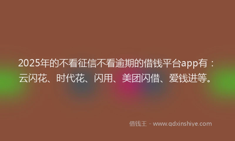 2025年的不看征信不看逾期的借钱平台app有：云闪花、时代花、闪用、美团闪借、爱钱进等。