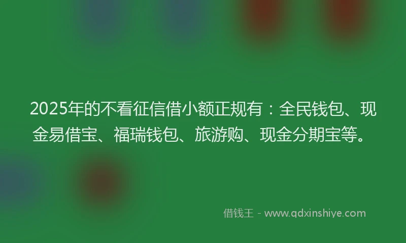 2025年的不看征信借小额正规有：全民钱包、现金易借宝、福瑞钱包、旅游购、现金分期宝等。