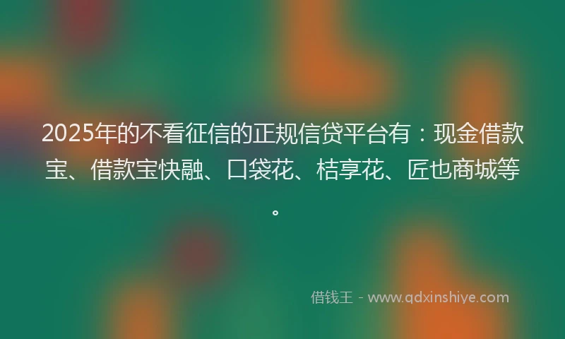 2025年的不看征信的正规信贷平台有:现金借款宝、借款宝快融、口袋花、桔享花、匠也商城等。