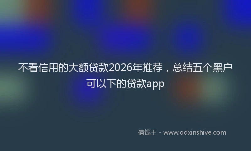 不看信用的大额贷款2026年推荐，总结五个黑户可以下的贷款app
