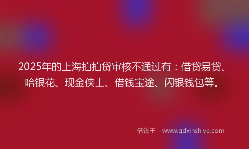 2025年的上海拍拍贷审核不通过有：借贷易贷、哈银花、现金侠士、借钱宝途、闪银钱包等。