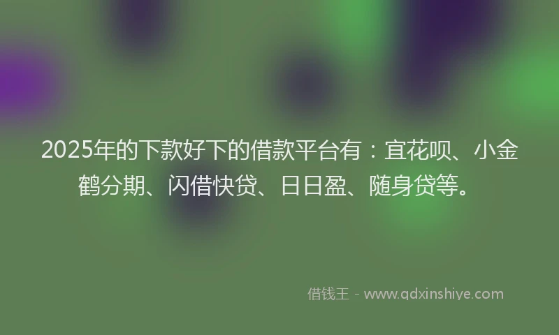 2025年的下款好下的借款平台有：宜花呗、小金鹤分期、闪借快贷、日日盈、随身贷等。