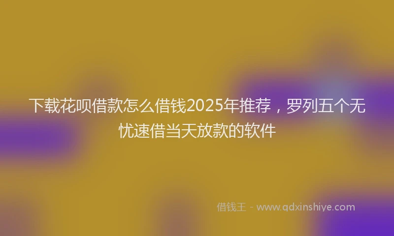 下载花呗借款怎么借钱2025年推荐，罗列五个无忧速借当天放款的软件
