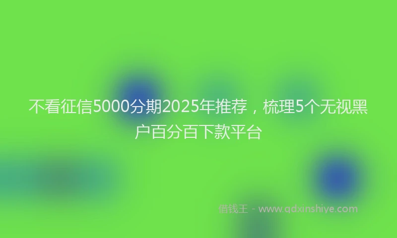 不看征信5000分期2025年推荐，梳理5个无视黑户百分百下款平台