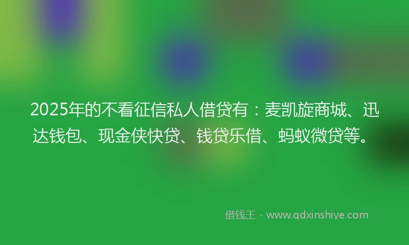 2025年的不看征信私人借贷有：麦凯旋商城、迅达钱包、现金侠快贷、钱贷乐借、蚂蚁微贷等。