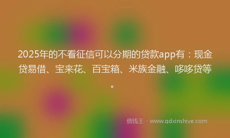 2025年的不看征信可以分期的贷款app有:现金贷易借、宝来花、百宝箱、米族金融、哆哆贷等。