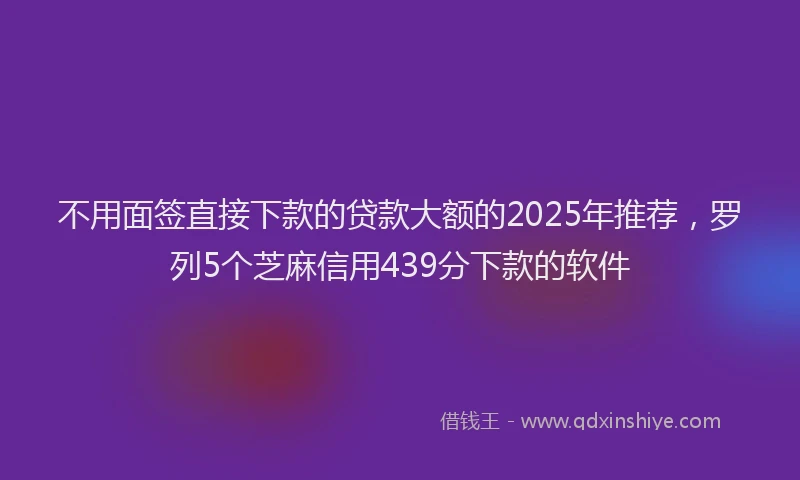 不用面签直接下款的贷款大额的2025年推荐，罗列5个芝麻信用439分下款的软件