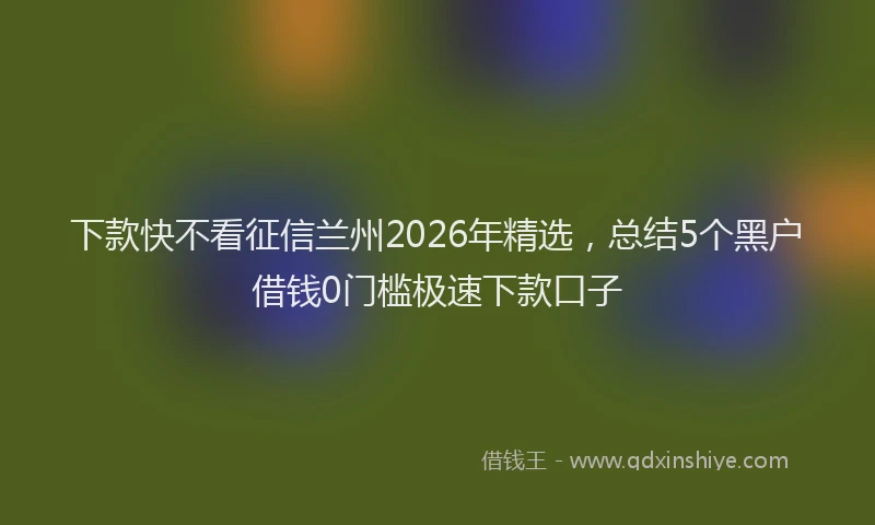 下款快不看征信兰州2026年精选，总结5个黑户借钱0门槛极速下款口子