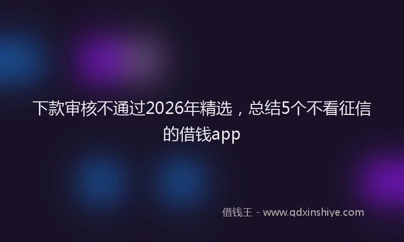 下款审核不通过2026年精选，总结5个不看征信的借钱app