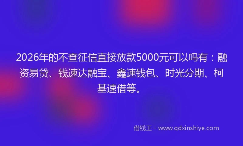2026年的不查征信直接放款5000元可以吗有:融资易贷、钱速达融宝、鑫速钱包、时光分期、柯基速借等。